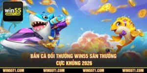 Bắn Cá Đổi Thưởng Win55 - Săn Thưởng Cực Khủng 2026